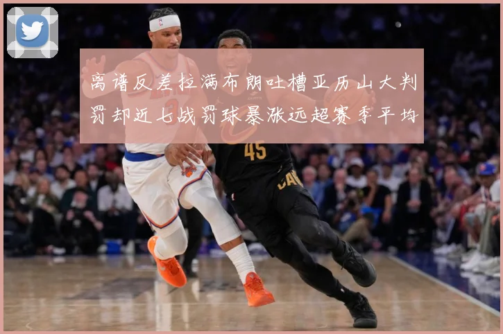 离谱反差拉满布朗吐槽亚历山大判罚却近七战罚球暴涨远超赛季平均赛场复盘