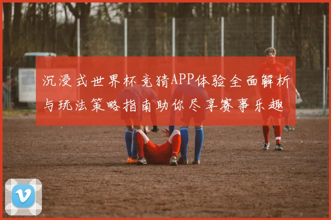 沉浸式世界杯竞猜APP体验全面解析与玩法策略指南助你尽享赛事乐趣 ⚽