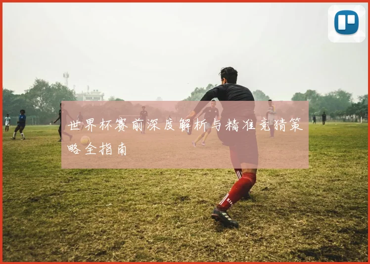 世界杯赛前深度解析与精准竞猜策略全指南