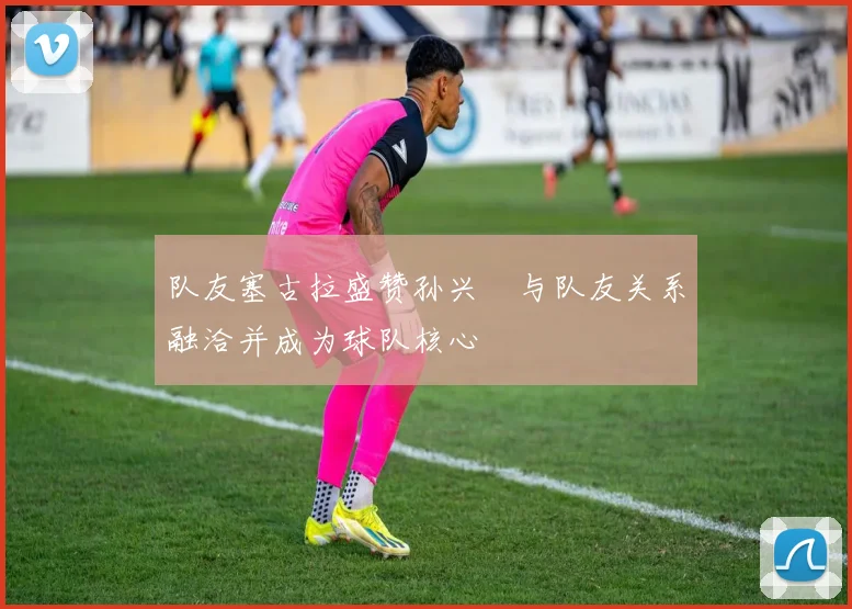 队友塞古拉盛赞孙兴慜与队友关系融洽并成为球队核心